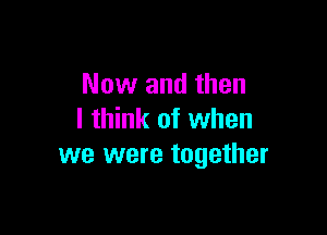 Now and then

I think of when
we were together