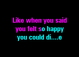 Like when you said

you felt so happy
you could di....e
