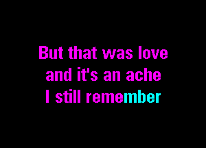 But that was love

and it's an ache
I still remember