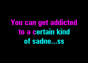 You can get addicted

to a certain kind
of sadne...ss