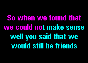 So when we found that
we could not make sense
well you said that we
would still be friends