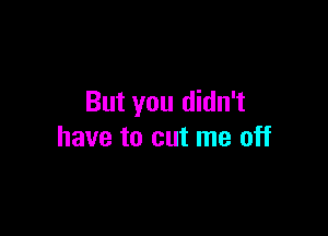 But you didn't

have to cut me off