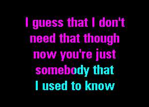 I guess that I don't
need that though

now you're just
somebody that
I used to know