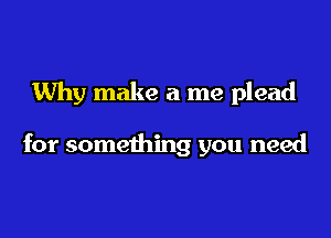 Why make a me plead

for something you need