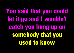 You said that you could
let it go and I wouldn't
catch you hung up on

somebody that you
used to know