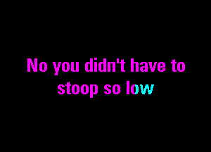 No you didn't have to

stoop so low