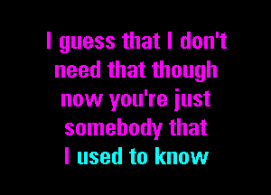 I guess that I don't
need that though

now you're just
somebody that
I used to know