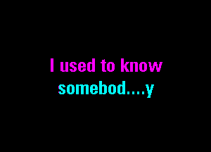I used to know

somebod....y