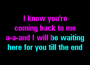 I know you're
coming back to me

a-a-and I will be waiting
here for you till the end