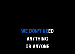 WE DON'T NEED
ANYTHING
OR ANYONE