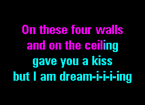 On these four walls
and on the ceiling

gave you a kiss
but I am dream-i-i-i-ing