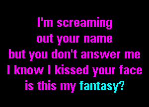 I'm screaming
out your name
but you don't answer me
I know I kissed your face
is this my fantasy?