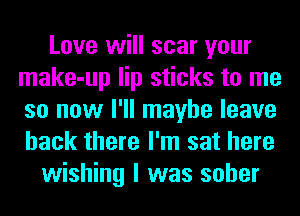 Love will scar your
make-up lip sticks to me
so now I'll maybe leave
back there I'm sat here

wishing I was sober