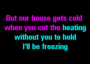 But our house gets cold
when you cut the heating
without you to hold
I'll be freezing