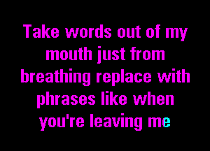 Take words out of my
mouth iust from
breathing replace with
phrases like when
you're leaving me