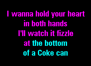 I wanna hold your heart
in both hands

I'll watch it fizzle
at the bottom
of a Coke can
