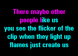 There maybe other
people like us
you see the flicker of the
clip when they light up
flames iust create us