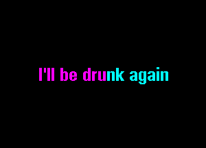 I'll be drunk again