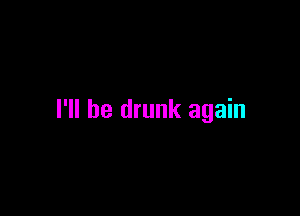 I'll be drunk again