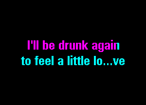 I'll be drunk again

to feel a little lo...ve