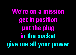We're on a mission
get in position

put the plug
in the socket
give me all your power