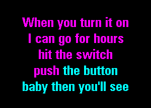 When you turn it on
I can go for hours

hit the switch
push the button
baby then you'll see