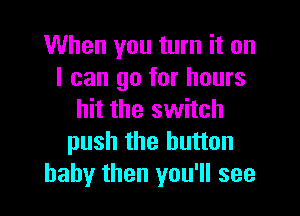 When you turn it on
I can go for hours

hit the switch
push the button
baby then you'll see