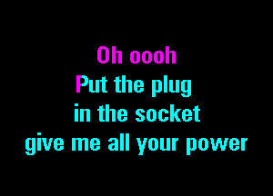 0h oooh
Put the plug

in the socket
give me all your power