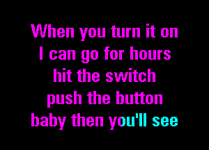 When you turn it on
I can go for hours

hit the switch
push the button
baby then you'll see