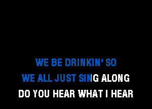 WE BE DRINKIH' SO
WE ALL JUST SING ALONG
DO YOU HEAR WHATI HEAR
