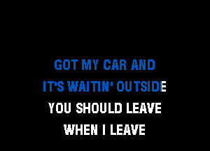 GOT MY CAR AND

IT'S IMILITIM' OUTSIDE
YOU SHOULD LEAVE
WHEN I LEAVE