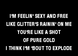 I'M FEELIH' SEXY AND FREE
LIKE GLITTER'S RAIHIH' ON ME
YOU'RE LIKE A SHOT
0F PURE GOLD
I THINK I'M 'BOUT T0 EXPLODE