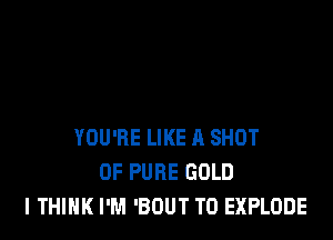 YOU'RE LIKE I! SHOT
0F PURE GOLD
I THINK I'M 'BOUT T0 EXPLODE