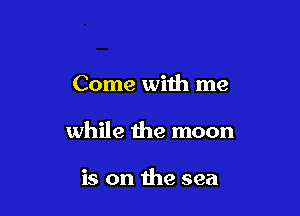 Come with me

while the moon

is on the sea