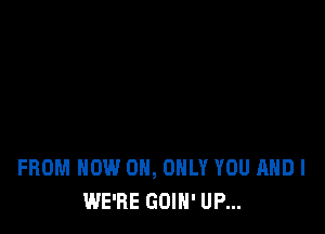 FROM NOW 0, ONLY YOU AND I
WE'RE GOIH' UP...