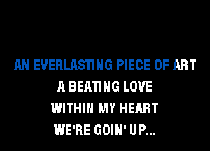 AH EVERLASTIHG PIECE OF ART
A BEATIHG LOVE
WITHIN MY HEART
WE'RE GOIH' UP...