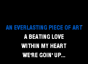 AH EVERLASTIHG PIECE OF ART
A BEATIHG LOVE
WITHIN MY HEART
WE'RE GOIH' UP...