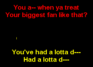 You a-- when ya treat
Your biggest fan like that?

You've had a lotta d---
Had a lotta d---