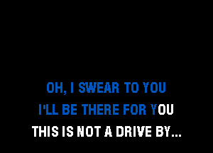 OH, I SWEAR TO YOU
I'LL BE THERE FOR YOU
THIS IS NOT A DRIVE BY...