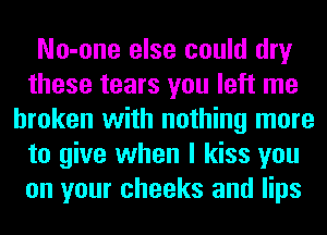 No-one else could dry
these tears you left me
broken with nothing more
to give when I kiss you
on your cheeks and lips