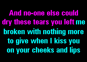 And no-one else could
dry these tears you left me
broken with nothing more

to give when I kiss you

on your cheeks and lips