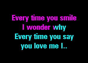 Every time you smile
I wonder why

Every time you say
you love me l..