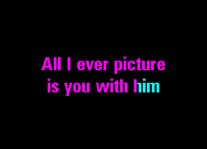All I ever picture

is you with him