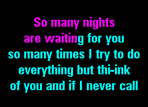 So many nights
are waiting for you
so many times I try to do
everything but thi-ink
of you and if I never call