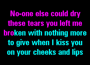 No-one else could dry
these tears you left me
broken with nothing more
to give when I kiss you
on your cheeks and lips