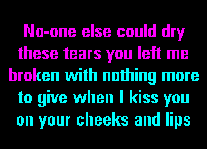 No-one else could dry
these tears you left me
broken with nothing more
to give when I kiss you
on your cheeks and lips