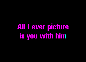 All I ever picture

is you with him