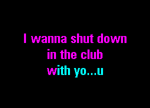 I wanna shut down

in the club
with yo...u