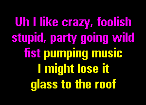 Uh I like crazy, foolish
stupid, party going wild
fist pumping music
I might lose it
glass to the roof