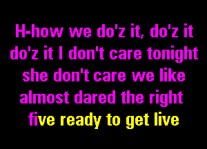 H-how we do'z it, do'z it
do'z it I don't care tonight
she don't care we like
almost dared the right
five ready to get live